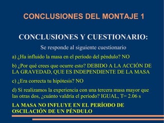 CONCLUSIONES DEL MONTAJE 1 
CONCLUSIONES Y CUESTIONARIO: 
Se responde al siguiente cuestionario 
a) ¿Ha influido la masa en el período del péndulo? NO 
b) ¿Por qué crees que ocurre esto? DEBIDO A LA ACCIÓN DE 
LA GRAVEDAD, QUE ES INDEPENDIENTE DE LA MASA 
c) ¿Era correcta tu hipótesis? NO 
d) Si realizamos la experiencia con una tercera masa mayor que 
las otras dos, ¿cuánto valdría el período? IGUAL, T= 2.06 s 
LA MASA NO INFLUYE EN EL PERÍODO DE 
OSCILACIÓN DE UN PÉNDULO 
 