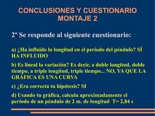 CONCLUSIONES Y CUESTIONARIO 
MONTAJE 2 
2º Se responde al siguiente cuestionario: 
a) ¿Ha influido la longitud en el período del péndulo? SÍ 
HA INFLUIDO 
b) Es lineal la variación? Es decir, a doble longitud, doble 
tiempo, a triple longitud, triple tiempo... NO, YA QUE LA 
GRÁFICA ES UNA CURVA 
c) ¿Era correcta tu hipótesis? SI 
d) Usando tu gráfica, calcula aproximadamente el 
período de un péndulo de 2 m. de longitud T= 2,84 s 
 