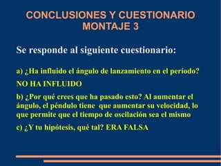 CONCLUSIONES Y CUESTIONARIO 
MONTAJE 3 
Se responde al siguiente cuestionario: 
a) ¿Ha influido el ángulo de lanzamiento en el período? 
NO HA INFLUIDO 
b) ¿Por qué crees que ha pasado esto? Al aumentar el 
ángulo, el péndulo tiene que aumentar su velocidad, lo 
que permite que el tiempo de oscilación sea el mismo 
c) ¿Y tu hipótesis, qué tal? ERA FALSA 
 