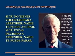 UN MENSAJE (EN INGLÉS) MUY IMPORTANTE 
SI TÚ NO TIENES 
VOLUNTAD PARA 
APRENDER, NADIE 
TE PUEDE AYUDAR. 
SI TÚ ESTÁS 
DECIDIDO A 
APRENDER, NADIE 
TE PUEDE PARAR 
 