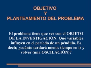 OBJETIVO 
Y 
PLANTEAMIENTO DEL PROBLEMA 
El problema tiene que ver con el OBJETO 
DE LA INVESTIGACIÓN: Qué variables 
influyen en el período de un péndulo. Es 
decir, ¿cuánto tardará menos tiempo en ir y 
volver (una OSCILACIÓN)? 
 