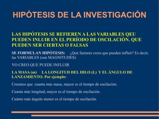 HIPÓTESIS DE LA INVESTIGACIÓN 
LAS HIPÓTESIS SE REFIEREN A LAS VARIABLES QEU 
PUEDEN INLUIR EN EL PERÍODO DE OSCILACIÓN. QUE 
PUEDEN SER CIERTAS O FALSAS 
SE FORMULAN HIPÓTESIS: ¿Qué factores crees que pueden influir? Es decir, 
las VARIABLES (son MAGNITUDES) 
YO CREO QUE PUEDE INFLUIR 
LA MASA (m) LA LONGITUD DEL HILO (L) Y EL ÁNGULO DE 
LANZAMIENTO. Por ejemplo: 
Creemos que cuanta más masa, mayor es el tiempo de oscilación. 
Cuanta más longitud, mayor es el tiempo de oscilación. 
Cuánto más ángulo menor es el tiempo de oscilación. 
 