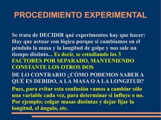 PROCEDIMIENTO EXPERIMENTAL 
Se trata de DECIDIR qué experimentos hay que hacer: 
Hay que actuar con lógica porque si cambiamos en el 
péndulo la masa y la longitud de golpe y nos sale un 
tiempo distinto... Es decir, se estudiando los 3 
FACTORES POR SEPARADO, MANTENIENDO 
CONSTANTE LOS OTROS DOS 
DE LO CONTRARIO ¿CÓMO PODEMOS SABER A 
QUÉ ES DEBIDO, A LA MASA O A LA LONGITUD? 
Pues, para evitar esta confusión vamos a cambiar sólo 
una variable cada vez, para determinar si influye o no. 
Por ejemplo; colgar masas distintas y dejar fijar la 
longitud, el ángulo, etc. 
 