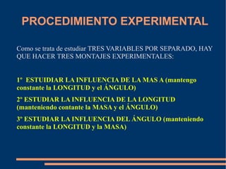 PROCEDIMIENTO EXPERIMENTAL 
Como se trata de estudiar TRES VARIABLES POR SEPARADO, HAY 
QUE HACER TRES MONTAJES EXPERIMENTALES: 
1º ESTUIDIAR LA INFLUENCIA DE LA MAS A (mantengo 
constante la LONGITUD y el ÁNGULO) 
2º ESTUDIAR LA INFLUENCIA DE LA LONGITUD 
(manteniendo contante la MASA y el ÁNGULO) 
3º ESTUDIAR LA INFLUENCIA DEL ÁNGULO (manteniendo 
constante la LONGITUD y la MASA) 
 