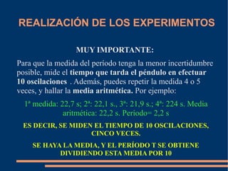 REALIZACIÓN DE LOS EXPERIMENTOS 
MUY IMPORTANTE: 
Para que la medida del período tenga la menor incertidumbre 
posible, mide el tiempo que tarda el péndulo en efectuar 
10 oscilaciones . Además, puedes repetir la medida 4 o 5 
veces, y hallar la media aritmética. Por ejemplo: 
1ª medida: 22,7 s; 2ª: 22,1 s., 3ª: 21,9 s.; 4ª: 224 s. Media 
aritmética: 22,2 s. Período= 2,2 s 
ES DECIR, SE MIDEN EL TIEMPO DE 10 OSCILACIONES, 
CINCO VECES. 
SE HAYA LA MEDIA, Y EL PERÍODO T SE OBTIENE 
DIVIDIENDO ESTA MEDIA POR 10 
 