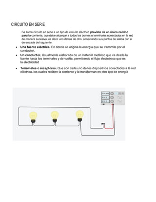 CIRCUITO EN SERIE
Se llama circuito en serie a un tipo de circuito eléctrico provisto de un único camino
para la corriente, que debe alcanzar a todos los bornes o terminales conectados en la red
de manera sucesiva, es decir uno detrás de otro, conectando sus puntos de salida con el
de entrada del siguiente.
 Una fuente eléctrica. En donde se origina la energía que se transmite por el
conductor.
 Un conductor. Usualmente elaborado de un material metálico que va desde la
fuente hasta los terminales y de vuelta, permitiendo el flujo electrónico que es
la electricidad
 Terminales o receptores. Que son cada uno de los dispositivos conectados a la red
eléctrica, los cuales reciben la corriente y la transforman en otro tipo de energía
 