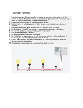 – CIRCUITO PARALELO
Los circuitos en paralelo son aquellos cuyos elementos se conectan a través de dos
puntos en común. De esta manera, el componente receptor está sujeto al mismo voltaje y
actúa de forma independiente a los demás elementos
1. El voltaje es igual en todos los componentes del circuito.
2. Los terminales de entrada y salida de todos los componentes están conectados en
paralelo.
3. Los caminos seguidos por la corriente eléctrica son denominados “ramas”.
4. La Resistencia Total (RT) siempre será menor que las resistencias individuales.
5. La corriente total es la misma enviada a cada componente.
6. Son fáciles de modificar y reparar.
7. La pila se gasta más que en el circuito serie.
8. La electricidad no fluye mediante un solo camino, por ello, un resistor puede dejar de
funcionar y los demás bombillos no se verán afectados.
9. Facilita el encendido o apagado independiente de cada componente, sin tener que
perjudicar al resto del sistema.
10. Si se agregan más componentes, esto no afectará a la corriente
 