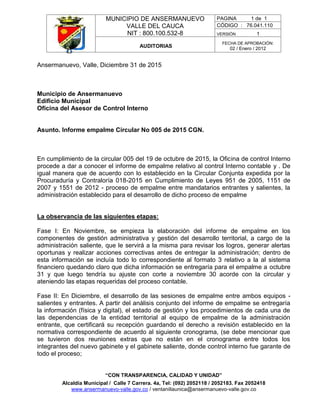 MUNICIPIO DE ANSERMANUEVO
VALLE DEL CAUCA
NIT : 800.100.532-8
PAGINA 1 de 1
CÓDIGO : 76.041.110
VERSIÓN 1
AUDITORIAS
FECHA DE APROBACIÓN:
02 / Enero / 2012
“CON TRANSPARENCIA, CALIDAD Y UNIDAD”
Alcaldía Municipal / Calle 7 Carrera. 4a, Tel: (092) 2052118 / 2052183. Fax 2052418
www.ansermanuevo-valle.gov.co / ventanillaunica@ansermanuevo-valle.gov.co
Ansermanuevo, Valle, Diciembre 31 de 2015
Municipio de Ansermanuevo
Edificio Municipal
Oficina del Asesor de Control Interno
Asunto. Informe empalme Circular No 005 de 2015 CGN.
En cumplimiento de la circular 005 del 19 de octubre de 2015, la Oficina de control Interno
procede a dar a conocer el informe de empalme relativo al control Interno contable y . De
igual manera que de acuerdo con lo establecido en la Circular Conjunta expedida por la
Procuraduría y Contraloría 018-2015 en Cumplimiento de Leyes 951 de 2005, 1151 de
2007 y 1551 de 2012 - proceso de empalme entre mandatarios entrantes y salientes, la
administración establecido para el desarrollo de dicho proceso de empalme
La observancia de las siguientes etapas:
Fase I: En Noviembre, se empieza la elaboración del informe de empalme en los
componentes de gestión administrativa y gestión del desarrollo territorial, a cargo de la
administración saliente, que le servirá a la misma para revisar los logros, generar alertas
oportunas y realizar acciones correctivas antes de entregar la administración; dentro de
esta información se incluía todo lo correspondiente al formato 3 relativo a la al sistema
financiero quedando claro que dicha información se entregaría para el empalme a octubre
31 y que luego tendría su ajuste con corte a noviembre 30 acorde con la circular y
ateniendo las etapas requeridas del proceso contable.
Fase II: En Diciembre, el desarrollo de las sesiones de empalme entre ambos equipos -
salientes y entrantes. A partir del análisis conjunto del informe de empalme se entregaría
la información (física y digital), el estado de gestión y los procedimientos de cada una de
las dependencias de la entidad territorial al equipo de empalme de la administración
entrante, que certificará su recepción guardando el derecho a revisión establecido en la
normativa correspondiente de acuerdo al siguiente cronograma, (se debe mencionar que
se tuvieron dos reuniones extras que no están en el cronograma entre todos los
integrantes del nuevo gabinete y el gabinete saliente, donde control interno fue garante de
todo el proceso;
 