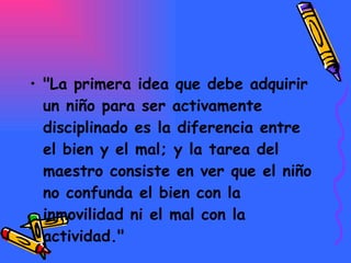 "La primera idea que debe adquirir un niño para ser activamente disciplinado es la diferencia entre el bien y el mal; y la tarea del maestro consiste en ver que el niño no confunda el bien con la inmovilidad ni el mal con la actividad."   
