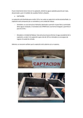 El pre-tratamiento tiene inicio en la captación, dónde las aguas captadas pasarán por rejas,
desarenador y por el medidor de caudales Palmer y Bowles.
 CAPTACIÓN
La captación está diseñada para recibir 10 lts, las cuales se capta de la red de alcantarillado. La
captación está compuesta por un vertedero y una unidad de rebose.
 Vertedero: es una estructura hidráulica destinada a permitir el pase libre y controlado
delas aguas residuales. El vertedero de CITRAR tiene una forma triangular y permite el
pase de 10 lts.-
 Aliviadero o Unidad de Rebose: Esta estructura busca eliminar el agua excedente de la
captación, es decir si la captación capta más de 10 lts el aliviadero se encargara de
regular el caudal de entrada.
Además, es necesario señalar que la captación está cubierta con un epoxico.
 
