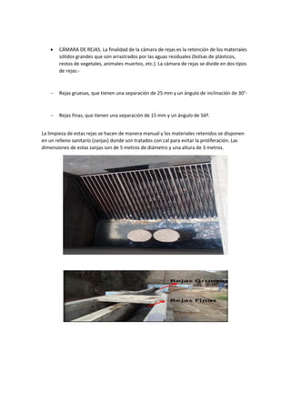  CÁMARA DE REJAS. La finalidad de la cámara de rejas es la retención de los materiales
sólidos grandes que son arrastrados por las aguas residuales (bolsas de plásticos,
restos de vegetales, animales muertos, etc.). La cámara de rejas se divide en dos tipos
de rejas:-
 Rejas gruesas, que tienen una separación de 25 mm y un ángulo de inclinación de 30°-
 Rejas finas, que tienen una separación de 15 mm y un ángulo de 56º.
La limpieza de estas rejas se hacen de manera manual y los materiales retenidos se disponen
en un relleno sanitario (zanjas) donde son tratados con cal para evitar la proliferación. Las
dimensiones de estas zanjas son de 5 metros de diámetro y una altura de 3 metros.
 