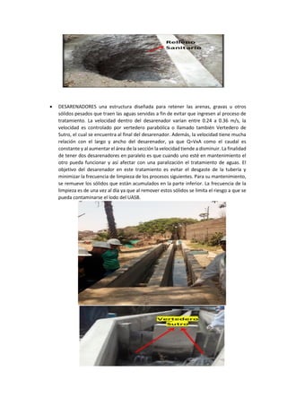  DESARENADORES una estructura diseñada para retener las arenas, gravas u otros
sólidos pesados que traen las aguas servidas a fin de evitar que ingresen al proceso de
tratamiento. La velocidad dentro del desarenador varían entre 0.24 a 0.36 m/s, la
velocidad es controlado por vertedero parabólica o llamado también Vertedero de
Sutro, el cual se encuentra al final del desarenador. Además, la velocidad tiene mucha
relación con el largo y ancho del desarenador, ya que Q=VxA como el caudal es
constante y al aumentar el área de la sección la velocidad tiende a disminuir. La finalidad
de tener dos desarenadores en paralelo es que cuando uno esté en mantenimiento el
otro pueda funcionar y así afectar con una paralización el tratamiento de aguas. El
objetivo del desarenador en este tratamiento es evitar el desgaste de la tubería y
minimizar la frecuencia de limpieza de los procesos siguientes. Para su mantenimiento,
se remueve los sólidos que están acumulados en la parte inferior. La frecuencia de la
limpieza es de una vez al día ya que al remover estos sólidos se limita el riesgo a que se
pueda contaminarse el lodo del UASB.
 