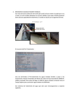  MEDIDOR DE CAUDALES PALMER Y BOWLES
Con esta estructura (reducción del ancho del canal) se busca medir el caudal que se va
a tratar, el cual no debe sobrepasar los 10 lts/s debido a que todo el diseño posterior
tiene solo esa capacidad de tratamiento. El caudal se calcula con la siguiente formula:
En resumen del Pre-Tratamiento:
Una vez terminado el Pre-tratamiento las aguas tratadas tienden a pasar a los
tratamientos: Reactor Anaeróbico de Manto de Lodos de Flujo Ascendiente (RAMLFA-
UASB) y Humedal. Pero antes de llegar al UASB las aguas tratadas se desvían hacia el
Tanque Séptico para suministrar agua tratada a los Wetlands.
Son sistemas de tratamiento de agua que solo usan microorganismos y especies
vegetales.
 