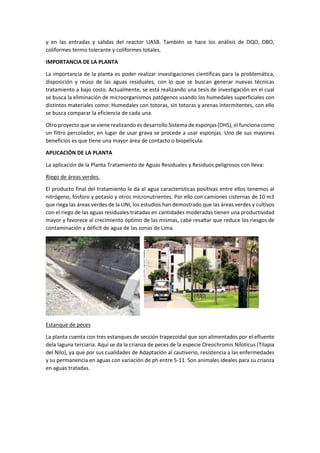 y en las entradas y salidas del reactor UASB. También se hace los análisis de DQO, DBO,
coliformes termo tolerante y coliformes totales.
IMPORTANCIA DE LA PLANTA
La importancia de la planta es poder realizar investigaciones científicas para la problemática,
disposición y reúso de las aguas residuales, con lo que se buscan generar nuevas técnicas
tratamiento a bajo costo. Actualmente, se está realizando una tesis de investigación en el cual
se busca la eliminación de microorganismos patógenos usando los humedales superficiales con
distintos materiales como: Humedales con totoras, sin totoras y arenas intermitentes, con ello
se busca comparar la eficiencia de cada una.
Otro proyecto que se viene realizando es desarrollo Sistema de esponjas (DHS), el funciona como
un filtro percolador, en lugar de usar grava se procede a usar esponjas. Uno de sus mayores
beneficios es que tiene una mayor área de contacto o biopelícula.
APLICACIÓN DE LA PLANTA
La aplicación de la Planta Tratamiento de Aguas Residuales y Residuos peligrosos con lleva:
Riego de áreas verdes.
El producto final del tratamiento le da al agua características positivas entre ellos tenemos al
nitrógeno, fósforo y potasio y otros micronutrientes. Por ello con camiones cisternas de 10 m3
que riega las áreas verdes de la UNI, los estudios han demostrado que las áreas verdes y cultivos
con el riego de las aguas residuales tratadas en cantidades moderadas tienen una productividad
mayor y favorece al crecimiento óptimo de las mismas, cabe resaltar que reduce los riesgos de
contaminación y déficit de agua de las zonas de Lima.
Estanque de peces
La planta cuenta con tres estanques de sección trapezoidal que son alimentados por el efluente
dela laguna terciaria. Aquí se da la crianza de peces de la especie Oreochromis Niloticus (Tilapia
del Nilo), ya que por sus cualidades de Adaptación al cautiverio, resistencia a las enfermedades
y su permanencia en aguas con variación de ph entre 5-11. Son animales ideales para su crianza
en aguas tratadas.
 