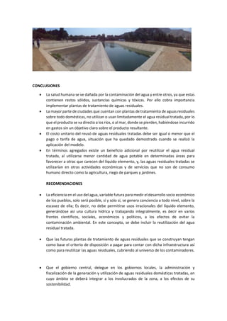 CONCLUSIONES
 La salud humana se ve dañada por la contaminación del agua y entre otros, ya que estas
contienen restos sólidos, sustancias químicas y tóxicas. Por ello cobra importancia
implementar plantas de tratamiento de aguas residuales.
 La mayor parte de ciudades que cuentan con plantas de tratamiento de aguas residuales
sobre todo domésticas, no utilizan o usan limitadamente el agua residual tratada, por lo
que el producto se va directo a los ríos, o al mar, donde se pierden, habiéndose incurrido
en gastos sin un objetivo claro sobre el producto resultante.
 El costo unitario del reusó de aguas residuales tratadas debe ser igual o menor que el
pago o tarifa de agua, situación que ha quedado demostrado cuando se realizó la
aplicación del modelo.
 En términos agregados existe un beneficio adicional por reutilizar el agua residual
tratada, al utilizarse menor cantidad de agua potable en determinadas áreas para
favorecer a otras que carecen del líquido elemento, y, las aguas residuales tratadas se
utilizarían en otras actividades económicas y de servicios que no son de consumo
humano directo como la agricultura, riego de parques y jardines.
RECOMENDACIONES
 La eficiencia en el uso del agua, variable futura para medir el desarrollo socio económico
de los pueblos, solo será posible, si y solo si, se genera conciencia a todo nivel, sobre la
escasez de ella; Es decir, no debe permitirse usos irracionales del líquido elemento,
generándose así una cultura hídrica y trabajando integralmente, es decir en varios
frentes científicos, sociales, económicos y políticos, a los efectos de evitar la
contaminación ambiental. En este concepto, se debe incluir la reutilización del agua
residual tratada.
 Que las futuras plantas de tratamiento de aguas residuales que se construyan tengan
como base el criterio de disposición a pagar para contar con dicha infraestructura así
como para reutilizar las aguas residuales, cubriendo al universo de los contaminadores.
 Que el gobierno central, delegue en los gobiernos locales, la administración y
fiscalización de la generación y utilización de aguas residuales domésticas tratadas, en
cuyo ámbito se deberá integrar a los involucrados de la zona, a los efectos de su
sostenibilidad.
 