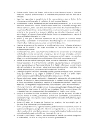  Ordenar que los órganos del Sistema realicen las acciones de control que a su juicio sean
necesarios o ejercer en forma directa el control externo posterior sobre los actos de las
entidades.
 Supervisar y garantizar el cumplimiento de las recomendaciones que se deriven de los
informes de control emanados de cualquiera de los órganos del Sistema.
 Disponer el inicio de las acciones legales pertinentes en forma inmediata, por el Procurador
Público de la Contraloría General o el Procurador del Sector o el representante legal de la
entidad examinada, en los casos en que en la ejecución directa de una acción de control se
encuentre daño económico o presunción de ilícito penal. Asimismo, ejerce la potestad para
sancionar a los funcionarios o servidores públicos que cometan infracciones contra la
administración referidas en el subcapítulo II sobre el proceso para sancionar en materia de
responsabilidad administrativa funcional.
 Normar y velar por la adecuada implantación de los Órganos de Auditoría Interna,
requiriendo a las entidades el fortalecimiento de dichos órganos con personal calificado e
infraestructura moderna necesaria para el cumplimiento de sus fines.
 Presentar anualmente al Congreso de la República el Informe de Evaluación a la Cuenta
General de la República, para cuya formulación la Contraloría General dictará las
disposiciones pertinentes.
 Absolver consultas, emitir pronunciamientos institucionales e interpretar la normativa del
control gubernamental con carácter vinculante, y de ser el caso, orientador. Asimismo
establecerá mecanismos de orientación para los sujetos de control respecto a sus derechos,
obligaciones, prohibiciones e incompatibilidades previstos en la normativa de control.
 Aprobar el Plan Nacional de Control y los planes anuales de control de las entidades.
 Efectuar las acciones de control ambiental y sobre los recursos naturales, así como sobre los
bienes que constituyen el Patrimonio Cultural de la Nación, informando semestralmente
sobre el resultado de las mismas y sobre los procesos administrativos y judiciales, si los
hubiere, a las comisiones competentes del Congreso de la República.
 Emitir opinión previa vinculante sobre adquisiciones y contrataciones de bienes, servicios u
obras, que conforme a ley tengan el carácter de secreto militar o de orden interno
exonerados de Licitación Pública, Concurso Público o Adjudicación Directa.
 Otorgar autorización previa a la ejecución y al pago de los presupuestos adicionales de obra
pública, y de las mayores prestaciones de supervisión en los casos distintos a los adicionales
de obras, cuyos montos excedan a los previstos en la Ley de Contrataciones y Adquisiciones
del Estado, y su Reglamento respectivamente, cualquiera sea la fuente de financiamiento.
 Informar previamente sobre las operaciones, fianzas, avales y otras garantías que otorgue el
Estado, inclusive los proyectos de contrato, que en cualquier forma comprometa su crédito
o capacidad financiera, sea que se trate de negociaciones en el país o en el exterior.
 Designar de manera exclusiva, Sociedades de Auditoría que se requieran, a través de
Concurso Público de Méritos, para efectuar Auditorías en las entidades, supervisando sus
labores con arreglo a las disposiciones de designación de Sociedades de Auditoría que para
el efecto se emitan.
 Requerir el apoyo y/o destaque de funcionarios y servidores de las entidades para la
ejecución de actividades de control gubernamental.
 Recibir y atender denuncias y sugerencias de la ciudadanía relacionadas con las funciones de
la administración pública, otorgándoles el trámite correspondiente sea en el ámbito interno,
o derivándolas ante la autoridad competente; estando la identidad de los denunciantes y el
contenido de la denuncia protegidos por el principio de reserva.
 Promover la participación ciudadana, mediante audiencias públicas y/o sistemas de vigilancia
en las entidades, con el fin de coadyuvar en el control gubernamental.
 