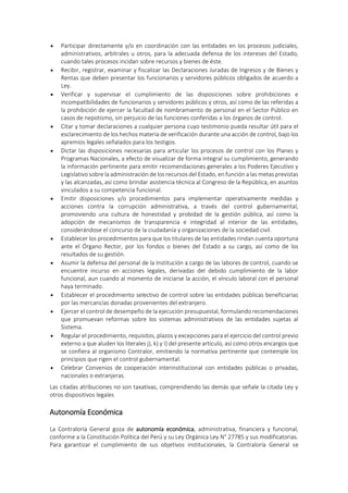  Participar directamente y/o en coordinación con las entidades en los procesos judiciales,
administrativos, arbitrales u otros, para la adecuada defensa de los intereses del Estado,
cuando tales procesos incidan sobre recursos y bienes de éste.
 Recibir, registrar, examinar y fiscalizar las Declaraciones Juradas de Ingresos y de Bienes y
Rentas que deben presentar los funcionarios y servidores públicos obligados de acuerdo a
Ley.
 Verificar y supervisar el cumplimiento de las disposiciones sobre prohibiciones e
incompatibilidades de funcionarios y servidores públicos y otros, así como de las referidas a
la prohibición de ejercer la facultad de nombramiento de personal en el Sector Público en
casos de nepotismo, sin perjuicio de las funciones conferidas a los órganos de control.
 Citar y tomar declaraciones a cualquier persona cuyo testimonio pueda resultar útil para el
esclarecimiento de los hechos materia de verificación durante una acción de control, bajo los
apremios legales señalados para los testigos.
 Dictar las disposiciones necesarias para articular los procesos de control con los Planes y
Programas Nacionales, a efecto de visualizar de forma integral su cumplimiento, generando
la información pertinente para emitir recomendaciones generales a los Poderes Ejecutivo y
Legislativo sobre la administración de los recursos del Estado, en función a las metas previstas
y las alcanzadas, así como brindar asistencia técnica al Congreso de la República, en asuntos
vinculados a su competencia funcional.
 Emitir disposiciones y/o procedimientos para implementar operativamente medidas y
acciones contra la corrupción administrativa, a través del control gubernamental,
promoviendo una cultura de honestidad y probidad de la gestión pública, así como la
adopción de mecanismos de transparencia e integridad al interior de las entidades,
considerándose el concurso de la ciudadanía y organizaciones de la sociedad civil.
 Establecer los procedimientos para que los titulares de las entidades rindan cuenta oportuna
ante el Órgano Rector, por los fondos o bienes del Estado a su cargo, así como de los
resultados de su gestión.
 Asumir la defensa del personal de la Institución a cargo de las labores de control, cuando se
encuentre incurso en acciones legales, derivadas del debido cumplimiento de la labor
funcional, aun cuando al momento de iniciarse la acción, el vínculo laboral con el personal
haya terminado.
 Establecer el procedimiento selectivo de control sobre las entidades públicas beneficiarias
por las mercancías donadas provenientes del extranjero.
 Ejercer el control de desempeño de la ejecución presupuestal, formulando recomendaciones
que promuevan reformas sobre los sistemas administrativos de las entidades sujetas al
Sistema.
 Regular el procedimiento, requisitos, plazos y excepciones para el ejercicio del control previo
externo a que aluden los literales j), k) y I) del presente artículo, así como otros encargos que
se confiera al organismo Contralor, emitiendo la normativa pertinente que contemple los
principios que rigen el control gubernamental.
 Celebrar Convenios de cooperación interinstitucional con entidades públicas o privadas,
nacionales o extranjeras.
Las citadas atribuciones no son taxativas, comprendiendo las demás que señale la citada Ley y
otros dispositivos legales
Autonomía Económica
La Contraloría General goza de autonomía económica, administrativa, financiera y funcional,
conforme a la Constitución Política del Perú y su Ley Orgánica Ley N° 27785 y sus modificatorias.
Para garantizar el cumplimiento de sus objetivos institucionales, la Contraloría General se
 