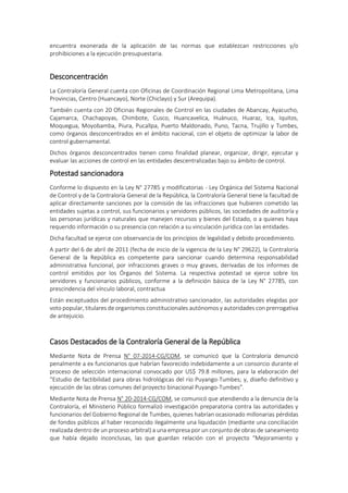 encuentra exonerada de la aplicación de las normas que establezcan restricciones y/o
prohibiciones a la ejecución presupuestaria.
Desconcentración
La Contraloría General cuenta con Oficinas de Coordinación Regional Lima Metropolitana, Lima
Provincias, Centro (Huancayo), Norte (Chiclayo) y Sur (Arequipa).
También cuenta con 20 Oficinas Regionales de Control en las ciudades de Abancay, Ayacucho,
Cajamarca, Chachapoyas, Chimbote, Cusco, Huancavelica, Huánuco, Huaraz, Ica, Iquitos,
Moquegua, Moyobamba, Piura, Pucallpa, Puerto Maldonado, Puno, Tacna, Trujillo y Tumbes,
como órganos desconcentrados en el ámbito nacional, con el objeto de optimizar la labor de
control gubernamental.
Dichos órganos desconcentrados tienen como finalidad planear, organizar, dirigir, ejecutar y
evaluar las acciones de control en las entidades descentralizadas bajo su ámbito de control.
Potestad sancionadora
Conforme lo dispuesto en la Ley N° 27785 y modificatorias - Ley Orgánica del Sistema Nacional
de Control y de la Contraloría General de la República, la Contraloría General tiene la facultad de
aplicar directamente sanciones por la comisión de las infracciones que hubieren cometido las
entidades sujetas a control, sus funcionarios y servidores públicos, las sociedades de auditoría y
las personas jurídicas y naturales que manejen recursos y bienes del Estado, o a quienes haya
requerido información o su presencia con relación a su vinculación jurídica con las entidades.
Dicha facultad se ejerce con observancia de los principios de legalidad y debido procedimiento.
A partir del 6 de abril de 2011 (fecha de inicio de la vigencia de la Ley N° 29622), la Contraloría
General de la República es competente para sancionar cuando determina responsabilidad
administrativa funcional, por infracciones graves o muy graves, derivadas de los informes de
control emitidos por los Órganos del Sistema. La respectiva potestad se ejerce sobre los
servidores y funcionarios públicos, conforme a la definición básica de la Ley N° 27785, con
prescindencia del vínculo laboral, contractua
Están exceptuados del procedimiento administrativo sancionador, las autoridades elegidas por
voto popular, titulares de organismos constitucionales autónomos y autoridades con prerrogativa
de antejuicio.
Casos Destacados de la Contraloría General de la República
Mediante Nota de Prensa N° 07-2014-CG/COM, se comunicó que la Contraloría denunció
penalmente a ex funcionarios que habrían favorecido indebidamente a un consorcio durante el
proceso de selección internacional convocado por US$ 79.8 millones, para la elaboración del
“Estudio de factibilidad para obras hidrológicas del río Puyango-Tumbes; y, diseño definitivo y
ejecución de las obras comunes del proyecto binacional Puyango-Tumbes”.
Mediante Nota de Prensa N° 20-2014-CG/COM, se comunicó que atendiendo a la denuncia de la
Contraloría, el Ministerio Público formalizó investigación preparatoria contra las autoridades y
funcionarios del Gobierno Regional de Tumbes, quienes habrían ocasionado millonarias pérdidas
de fondos públicos al haber reconocido ilegalmente una liquidación (mediante una conciliación
realizada dentro de un proceso arbitral) a una empresa por un conjunto de obras de saneamiento
que había dejado inconclusas, las que guardan relación con el proyecto “Mejoramiento y
 