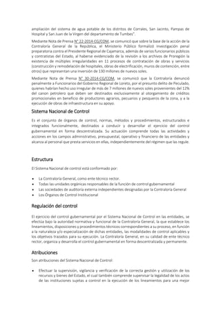 ampliación del sistema de agua potable de los distritos de Corrales, San Jacinto, Pampas de
Hospital y San Juan de la Virgen del departamento de Tumbes”.
Mediante Nota de Prensa N° 22-2014-CG/COM, se comunicó que sobre la base de la acción de la
Contraloría General de la República, el Ministerio Público formalizó investigación penal
preparatoria contra el Presidente Regional de Cajamarca, además de varios funcionarios públicos
y contratistas del Estado, al haberse evidenciado de la revisión a los archivos de Proregión la
existencia de múltiples irregularidades en 11 procesos de contratación de obras y servicios
(construcción y remodelación de hospitales, obras de electrificación, muros de contención, entre
otros) que representan una inversión de 130 millones de nuevos soles.
Mediante Nota de Prensa N° 30-2014-CG/COM, se comunicó que la Contraloría denunció
penalmente a Funcionarios del Gobierno Regional de Loreto, por el presunto delito de Peculado,
quienes habrían hecho uso irregular de más de 7 millones de nuevos soles provenientes del 12%
del canon petrolero que deben ser destinados exclusivamente al otorgamiento de créditos
promocionales en beneficio de productores agrarios, pecuarios y pesqueros de la zona, y a la
ejecución de obras de infraestructura en su apoyo.
Sistema Nacional de Control
Es el conjunto de órganos de control, normas, métodos y procedimientos, estructurados e
integrados funcionalmente, destinados a conducir y desarrollar el ejercicio del control
gubernamental en forma descentralizada. Su actuación comprende todas las actividades y
acciones en los campos administrativo, presupuestal, operativo y financiero de las entidades y
alcanza al personal que presta servicios en ellas, independientemente del régimen que las regule.
Estructura
El Sistema Nacional de control está conformado por:
 La Contraloría General, como ente técnico rector.
 Todas las unidades orgánicas responsables de la función de control gubernamental
 Las sociedades de auditoría externa independientes designadas por la Contraloría General
 Los Órganos de Control Institucional
Regulación del control
El ejercicio del control gubernamental por el Sistema Nacional de Control en las entidades, se
efectúa bajo la autoridad normativa y funcional de la Contraloría General, la que establece los
lineamientos, disposiciones y procedimientos técnicos correspondientes a su proceso, en función
a la naturaleza y/o especialización de dichas entidades, las modalidades de control aplicables y
los objetivos trazados para su ejecución. La Contraloría General, en su calidad de ente técnico
rector, organiza y desarrolla el control gubernamental en forma descentralizada y permanente.
Atribuciones
Son atribuciones del Sistema Nacional de Control:
 Efectuar la supervisión, vigilancia y verificación de la correcta gestión y utilización de los
recursos y bienes del Estado, el cual también comprende supervisar la legalidad de los actos
de las instituciones sujetas a control en la ejecución de los lineamientos para una mejor
 
