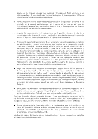 gestión de las finanzas públicas, con prudencia y transparencia fiscal, conforme a los
objetivos y planes de las entidades, así como de la ejecución de los presupuestos del Sector
Público y de las operaciones de la deuda pública.
 Formular oportunamente recomendaciones para mejorar la capacidad y eficiencia de las
entidades en la toma de sus decisiones y en el manejo de sus recursos, así como los
procedimientos y operaciones que emplean en su accionar, a fin de optimizar sus sistemas
administrativos, de gestión y de control interno.
 Impulsar la modernización y el mejoramiento de la gestión pública, a través de la
optimización de los sistemas de gestión y ejerciendo el control gubernamental con especial
énfasis en las áreas críticas sensibles a actos de corrupción administrativa.
 Propugnar la capacitación permanente de los funcionarios y servidores públicos en materias
de administración y control gubernamental. Los objetivos de la capacitación estarán
orientados a consolidar, actualizar y especializar su formación técnica, profesional y ética.
Para dicho efecto, la Contraloría General, a través de la Escuela Nacional de Control, o
mediante Convenios celebrados con entidades públicas o privadas ejerce un rol tutelar en el
desarrollo de programas y eventos de esta naturaleza. Los titulares de las entidades están
obligados a disponer que el personal que labora en los sistemas administrativos participe en
los eventos de capacitación que organiza la Escuela Nacional de Control, debiendo tales
funcionarios y servidores acreditar cada dos años dicha participación. Dicha obligación se
hace extensiva a las Sociedades de Auditoría que forman parte del Sistema, respecto al
personal que empleen para el desarrollo de las auditorías externas.
 Exigir a los funcionarios y servidores públicos la plena responsabilidad por sus actos en la
función que desempeñan, identificando el tipo de responsabilidad incurrida, sea
administrativa funcional, civil o penal y recomendando la adopción de las acciones
preventivas y correctivas necesarias para su implementación. Para la adecuada identificación
de la responsabilidad en que hubieren incurrido funcionarios y servidores públicos, se deberá
tener en cuenta cuando menos las pautas de: identificación del deber incumplido, reserva,
presunción de licitud, relación causal, las cuales serán desarrolladas por la Contraloría
General.
 Emitir, como resultado de las acciones de control efectuadas, los Informes respectivos con el
debido sustento técnico y legal, constituyendo prueba pre-constituida para el inicio de las
acciones administrativas y/o legales que sean recomendadas en dichos informes.
En el caso de que los informes generados de una acción de control cuenten con la participación
del Ministerio Público y/o la Policía Nacional, no corresponderá abrir investigación policial o
indagatoria previa, así como solicitar u ordenar de oficio la actuación de pericias contables.
 Brindar apoyo técnico al Procurador Público o al representante legal de la entidad, en los
casos en que deban iniciarse acciones judiciales derivadas de una acción de control,
prestando las facilidades y/o aclaraciones del caso, y alcanzando la documentación
probatoria de la responsabilidad incurrida.
Los diversos órganos del Sistema ejercen estas atribuciones y las que expresamente les señala
esta Ley y sus normas reglamentarias.
 