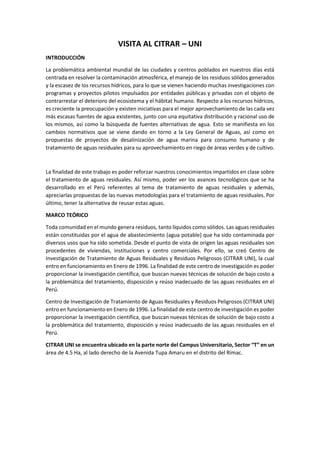 VISITA AL CITRAR – UNI
INTRODUCCIÓN
La problemática ambiental mundial de las ciudades y centros poblados en nuestros días está
centrada en resolver la contaminación atmosférica, el manejo de los residuos sólidos generados
y la escasez de los recursos hídricos, para lo que se vienen haciendo muchas investigaciones con
programas y proyectos pilotos impulsados por entidades públicas y privadas con el objeto de
contrarrestar el deterioro del ecosistema y el hábitat humano. Respecto a los recursos hídricos,
es creciente la preocupación y existen iniciativas para el mejor aprovechamiento de las cada vez
más escasas fuentes de agua existentes, junto con una equitativa distribución y racional uso de
los mismos, así como la búsqueda de fuentes alternativas de agua. Esto se manifiesta en los
cambios normativos que se viene dando en torno a la Ley General de Aguas, así como en
propuestas de proyectos de desalinización de agua marina para consumo humano y de
tratamiento de aguas residuales para su aprovechamiento en riego de áreas verdes y de cultivo.
La finalidad de este trabajo es poder reforzar nuestros conocimientos impartidos en clase sobre
el tratamiento de aguas residuales. Así mismo, poder ver los avances tecnológicos que se ha
desarrollado en el Perú referentes al tema de tratamiento de aguas residuales y además,
apreciarlas propuestas de las nuevas metodologías para el tratamiento de aguas residuales. Por
último, tener la alternativa de reusar estas aguas.
MARCO TEÓRICO
Toda comunidad en el mundo genera residuos, tanto líquidos como sólidos. Las aguas residuales
están constituidas por el agua de abastecimiento (agua potable) que ha sido contaminada por
diversos usos que ha sido sometida. Desde el punto de vista de origen las aguas residuales son
procedentes de viviendas, instituciones y centro comerciales. Por ello, se creó Centro de
Investigación de Tratamiento de Aguas Residuales y Residuos Peligrosos (CITRAR UNI), la cual
entro en funcionamiento en Enero de 1996. La finalidad de este centro de investigación es poder
proporcionar la investigación científica, que buscan nuevas técnicas de solución de bajo costo a
la problemática del tratamiento, disposición y reúso inadecuado de las aguas residuales en el
Perú.
Centro de Investigación de Tratamiento de Aguas Residuales y Residuos Peligrosos (CITRAR UNI)
entro en funcionamiento en Enero de 1996. La finalidad de este centro de investigación es poder
proporcionar la investigación científica, que buscan nuevas técnicas de solución de bajo costo a
la problemática del tratamiento, disposición y reúso inadecuado de las aguas residuales en el
Perú.
CITRAR UNI se encuentra ubicado en la parte norte del Campus Universitario, Sector “T” en un
área de 4.5 Ha, al lado derecho de la Avenida Tupa Amaru en el distrito del Rímac.
 
