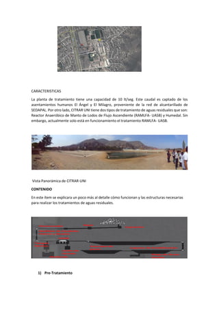 CARACTERISTICAS
La planta de tratamiento tiene una capacidad de 10 lt/seg. Este caudal es captado de los
asentamientos humanos El Ángel y El Milagro, proveniente de la red de alcantarillado de
SEDAPAL. Por otro lado, CITRAR UNI tiene dos tipos de tratamiento de aguas residuales que son:
Reactor Anaeróbico de Manto de Lodos de Flujo Ascendiente (RAMLFA- UASB) y Humedal. Sin
embargo, actualmente solo está en funcionamiento el tratamiento RAMLFA- UASB.
Vista Panorámica de CITRAR-UNI
CONTENIDO
En este ítem se explicara un poco más al detalle cómo funcionan y las estructuras necesarias
para realizar los tratamientos de aguas residuales.
1) Pre-Tratamiento
 