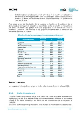 Los ciudadanos ante la e-Sanidad 10
 Se ha tomado en consideración para la estructura de la muestra una afijación de
200 encuestas mínimo por CCAA y 100 encuestas para las Ciudades Autónomas
de Ceuta y Melilla, repartiéndose el resto proporcionalmente a la población de
cada una de ellas.
Para estas tareas de distribución de la muestra en función de la población de la
Comunidad así como para la afijación de las distintas cuotas a cumplir, se han utilizado
los datos actualizados del padrón municipal, disponibles en el Instituto Nacional de
Estadística (Padrón a 1 de enero de 2010), grupos quinquenales bajo la estimación del
estrato de población de 16 años.
Distribución de la muestra por Comunidades Autónomas:
ÁMBITO TEMPORAL:
La recogida de información en campo se llevó a cabo durante el mes de julio de 2011.
2.2.2. Diseño del cuestionario
La definición del cuestionario a aplicar en el trabajo de campo es una de las tareas más
importantes, ya que de la adecuación de esta herramienta va a depender la idoneidad y
calidad de los datos recogidos y por tanto, de las conclusiones que se extraigan al
respecto.
Son varias las fases de trabajo necesarias para alcanzar el modelo definitivo de encuesta.
Comunida Autónoma
Número de
encuestas
%
Error de
muestreo
Andalucía 652 11,9% 3,84%
Aragón 200 3,6% 6,93%
Asturias (Principado de) 200 3,6% 6,93%
Balears (Illes) 200 3,6% 6,93%
Canarias 248 4,5% 6,22%
Cantabria 200 3,6% 6,93%
Castilla y León 310 5,6% 5,57%
Castilla-La Mancha 243 4,4% 6,29%
Cataluña 612 11,1% 3,96%
Comunitat Valenciana 481 8,8% 4,47%
Extremadura 200 3,6% 6,93%
Galicia 340 6,2% 5,31%
Madrid (Comunidad de) 554 10,1% 4,16%
Murcia (Región de) 200 3,6% 6,93%
Navarra (Comunidad Foral de) 200 3,6% 6,93%
País Vasco 260 4,7% 6,08%
Rioja (La) 200 3,6% 6,93%
Ceuta 100 1,8% 9,79%
Melilla 100 1,8% 9,79%
Total 5.500 100,0% 1,32%
 