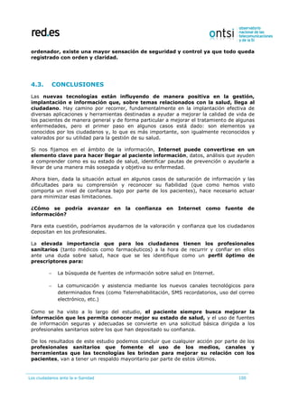 Los ciudadanos ante la e-Sanidad 100
ordenador, existe una mayor sensación de seguridad y control ya que todo queda
registrado con orden y claridad.
4.3. CONCLUSIONES
Las nuevas tecnologías están influyendo de manera positiva en la gestión,
implantación e información que, sobre temas relacionados con la salud, llega al
ciudadano. Hay camino por recorrer, fundamentalmente en la implantación efectiva de
diversas aplicaciones y herramientas destinadas a ayudar a mejorar la calidad de vida de
los pacientes de manera general y de forma particular a mejorar el tratamiento de algunas
enfermedades, pero el primer paso en algunos casos está dado: son elementos ya
conocidos por los ciudadanos y, lo que es más importante, son igualmente reconocidos y
valorados por su utilidad para la gestión de su salud.
Si nos fijamos en el ámbito de la información, Internet puede convertirse en un
elemento clave para hacer llegar al paciente información, datos, análisis que ayuden
a comprender como es su estado de salud, identificar pautas de prevención o ayudarle a
llevar de una manera más sosegada y objetiva su enfermedad.
Ahora bien, dada la situación actual en algunos casos de saturación de información y las
dificultades para su comprensión y reconocer su fiabilidad (que como hemos visto
comporta un nivel de confianza bajo por parte de los pacientes), hace necesario actuar
para minimizar esas limitaciones.
¿Cómo se podría avanzar en la confianza en Internet como fuente de
información?
Para esta cuestión, podríamos ayudarnos de la valoración y confianza que los ciudadanos
depositan en los profesionales.
La elevada importancia que para los ciudadanos tienen los profesionales
sanitarios (tanto médicos como farmacéuticos) a la hora de recurrir y confiar en ellos
ante una duda sobre salud, hace que se les identifique como un perfil óptimo de
prescriptores para:
 La búsqueda de fuentes de información sobre salud en Internet.
 La comunicación y asistencia mediante los nuevos canales tecnológicos para
determinados fines (como Telerrehabilitación, SMS recordatorios, uso del correo
electrónico, etc.)
Como se ha visto a lo largo del estudio, el paciente siempre busca mejorar la
información que les permita conocer mejor su estado de salud, y el uso de fuentes
de información seguras y adecuadas se convierte en una solicitud básica dirigida a los
profesionales sanitarios sobre los que han depositado su confianza.
De los resultados de este estudio podemos concluir que cualquier acción por parte de los
profesionales sanitarios que fomente el uso de los medios, canales y
herramientas que las tecnologías les brindan para mejorar su relación con los
pacientes, van a tener un respaldo mayoritario par parte de estos últimos.
 