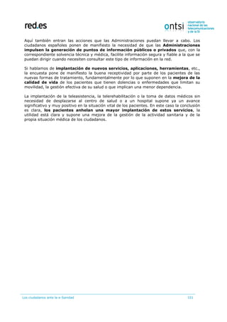 Los ciudadanos ante la e-Sanidad 101
Aquí también entran las acciones que las Administraciones puedan llevar a cabo. Los
ciudadanos españoles ponen de manifiesto la necesidad de que las Administraciones
impulsen la generación de puntos de información públicos o privados que, con la
correspondiente solvencia técnica y médica, facilite información segura y fiable a la que se
puedan dirigir cuando necesiten consultar este tipo de información en la red.
Si hablamos de implantación de nuevos servicios, aplicaciones, herramientas, etc.,
la encuesta pone de manifiesto la buena receptividad por parte de los pacientes de las
nuevas formas de tratamiento, fundamentalmente por lo que suponen en la mejora de la
calidad de vida de los pacientes que tienen dolencias o enfermedades que limitan su
movilidad, la gestión efectiva de su salud o que implican una menor dependencia.
La implantación de la teleasistencia, la telerehabilitación o la toma de datos médicos sin
necesidad de desplazarse al centro de salud o a un hospital supone ya un avance
significativo y muy positivo en la situación vital de los pacientes. En este caso la conclusión
es clara, los pacientes anhelan una mayor implantación de estos servicios, la
utilidad está clara y supone una mejora de la gestión de la actividad sanitaria y de la
propia situación médica de los ciudadanos.
 