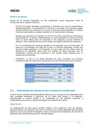 Los ciudadanos ante la e-Sanidad 103
Muestra localizada:
Dentro de la muestra localizada, se han identificado varias situaciones hasta la
consecución de la muestra necesaria.
 El 28,3 % de estas llamadas corresponden a contactos que, por sus características
sociodemográficas, no pertenecían al universo a encuestar. Por ejemplo pueden
citarse contactos con menores de 16 años o personas pertenecientes a un estrato
muestral cuyo tamaño ya estaba completo en el momento de la llamada.
 Destaca que del total de contactos, en el 47,8 % de las ocasiones se rechazara la
participación en el estudio. Habitualmente se suele argumentar la falta de tiempo
como la razón básica para no responder a las preguntas, aunque también se
detectan casos explícitos en los que se señala una negativa directa a la respuesta.
 El 1 % corresponde con casos de abandono de la encuesta una vez comenzada. Se
trata de un porcentaje muy bajo por lo que, en términos generales, cuando una
persona acepta participar en la encuesta, lo hace hasta el final. Estos casos de
abandono se identifican sobre todo con perfiles de edad avanzada que no
comprenden muchas de las cuestiones o que sienten cierto cansancio por la
longitud de la entrevista.
 Finalmente, el 22,9 % de estas llamadas dio como resultado una encuesta
completa y bajo las condiciones necesarias como para formar parte de la muestra.
5.2. Metodología de cálculo de las variables de clasificación
A partir de las variables sociodemográficas básicas de la encuesta se han elaborado otras
más complejas tendentes a identificar de un modo más preciso a la población,
contribuyendo al mismo tiempo a la explicación de las distintas opiniones y
comportamientos sobre las nuevas tecnologías en el ámbito de la salud.
Clase Social:
La configuración de esta nueva variable implica a las cuestiones nivel de estudios,
situación laboral y la ocupación. Por tanto se trata de una variable elaborada para aquellas
personas que se encuentran trabajando o bien en situación de desempleo. El resto de la
población será clasificada dentro de la variable Estatus.
No pertenece a la muestra 6.789 28,3%
No desea participar 11.480 47,8%
Abandono de la encuesta 231 1,0%
Encuesta completa 5.500 22,9%
Llamadas
efectivas
24.000
Descripción de la muestra localizada
 