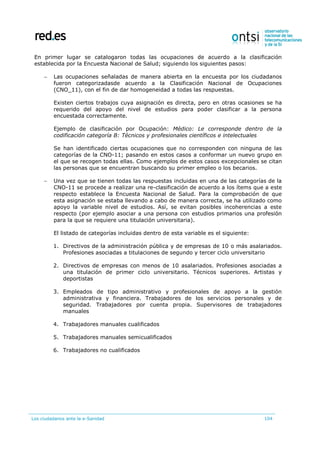 Los ciudadanos ante la e-Sanidad 104
En primer lugar se catalogaron todas las ocupaciones de acuerdo a la clasificación
establecida por la Encuesta Nacional de Salud; siguiendo los siguientes pasos:
 Las ocupaciones señaladas de manera abierta en la encuesta por los ciudadanos
fueron categorizadasde acuerdo a la Clasificación Nacional de Ocupaciones
(CNO_11), con el fin de dar homogeneidad a todas las respuestas.
Existen ciertos trabajos cuya asignación es directa, pero en otras ocasiones se ha
requerido del apoyo del nivel de estudios para poder clasificar a la persona
encuestada correctamente.
Ejemplo de clasificación por Ocupación: Médico: Le corresponde dentro de la
codificación categoría B: Técnicos y profesionales científicos e intelectuales
Se han identificado ciertas ocupaciones que no corresponden con ninguna de las
categorías de la CNO-11; pasando en estos casos a conformar un nuevo grupo en
el que se recogen todas ellas. Como ejemplos de estos casos excepcionales se citan
las personas que se encuentran buscando su primer empleo o los becarios.
 Una vez que se tienen todas las respuestas incluidas en una de las categorías de la
CNO-11 se procede a realizar una re-clasificación de acuerdo a los ítems que a este
respecto establece la Encuesta Nacional de Salud. Para la comprobación de que
esta asignación se estaba llevando a cabo de manera correcta, se ha utilizado como
apoyo la variable nivel de estudios. Así, se evitan posibles incoherencias a este
respecto (por ejemplo asociar a una persona con estudios primarios una profesión
para la que se requiere una titulación universitaria).
El listado de categorías incluidas dentro de esta variable es el siguiente:
1. Directivos de la administración pública y de empresas de 10 o más asalariados.
Profesiones asociadas a titulaciones de segundo y tercer ciclo universitario
2. Directivos de empresas con menos de 10 asalariados. Profesiones asociadas a
una titulación de primer ciclo universitario. Técnicos superiores. Artistas y
deportistas
3. Empleados de tipo administrativo y profesionales de apoyo a la gestión
administrativa y financiera. Trabajadores de los servicios personales y de
seguridad. Trabajadores por cuenta propia. Supervisores de trabajadores
manuales
4. Trabajadores manuales cualificados
5. Trabajadores manuales semicualificados
6. Trabajadores no cualificados
 