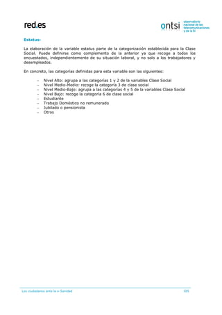 Los ciudadanos ante la e-Sanidad 105
Estatus:
La elaboración de la variable estatus parte de la categorización establecida para la Clase
Social. Puede definirse como complemento de la anterior ya que recoge a todos los
encuestados, independientemente de su situación laboral, y no solo a los trabajadores y
desempleados.
En concreto, las categorías definidas para esta variable son las siguientes:
 Nivel Alto: agrupa a las categorías 1 y 2 de la variables Clase Social
 Nivel Medio-Medio: recoge la categoría 3 de clase social
 Nivel Medio-Bajo: agrupa a las categorías 4 y 5 de la variables Clase Social
 Nivel Bajo: recoge la categoría 6 de clase social
 Estudiante
 Trabajo Doméstico no remunerado
 Jubilado o pensionista
 Otros
 