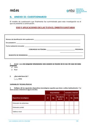 Los ciudadanos ante la e-Sanidad 106
6. ANEXO II: CUESTIONARIO
El modelo de cuestionario que finalmente fue suministrado para esta investigación es el
que se presenta a continuación.
USO Y APLICACIONES DE LAS TI EN EL ÁMBITO SANITARIO
1. Anotar sexo:(no preguntar directamente, sino anotarlo en función de la voz. En caso de duda,
preguntar)
 Varón
 Mujer
2. ¿Qué edad tiene Ud.?
/__/__/ años
VARIABLES TECNOLÓGICAS
3. Indique, de los siguientes dispositivos tecnológicos aquellos que tiene o utiliza habitualmente. Y si
tiene acceso a Internet en alguno de ellos.
Disponibilidad Conexión a Internet
Dispositivos tecnológicos Sí No
No sabe lo
que es
Sí No Ns/Nc
Ordenador de sobremesa
Ordenador portátil
Teléfono móvil
Número de identificación del cuestionario:___________________________________________________________
Encuestador/a: __________________________________________________________________________________
Fecha realización encuesta: _______________________________________________________________________
COMUNIDAD AUTÓNOMA: ____________________________________ PROVINCIA:
______________________________
MUNICIPIO DE RESIDENCIA:______________________________________________________________________
Tamaño del municipio de residencia:
 
