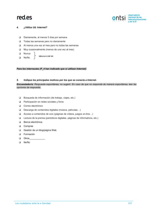 Los ciudadanos ante la e-Sanidad 107
4. ¿Utiliza Ud. Internet?
 Diariamente, al menos 5 días por semana
 Todas las semanas pero no diariamente
 Al menos una vez al mes pero no todas las semanas
 Muy ocasionalmente (menos de una vez al mes)
 Nunca
 Ns/Nc
Para los internautas (P_4 han indicado que sí utilizan Internet):
5. Indique los principales motivos por los que se conecta a Internet.
Encuestador/a: Respuesta espontánea, no sugerir. En caso de que no responda de manera espontánea, leer las
opciones de respuesta.
 Búsqueda de información (de trabajo, viajes, etc.)
 Participación en redes sociales y foros
 Correo electrónico
 Descarga de contenidos digitales (música, películas…)
 Acceso a contenidos de ocio (páginas de vídeos, juegos on-line…)
 Lectura de la prensa (periódicos digitales, páginas de informativos, etc.)
 Banca electrónica
 Compras
 Gestión de un blog/página Web
 Formación
 Otros____________
 Ns/Nc
(Pasar a P_6)
 