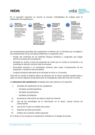 Los ciudadanos ante la e-Sanidad 11
En el siguiente esquema se resume el proceso metodológico de trabajo para la
elaboración del cuestionario:
Las características generales del cuestionario se definen por un formato que se adapta a
las características de las encuestas telefónicas, en aspectos como:
 Fluidez del contenido de los distintos bloques temáticos y preguntas que hagan
ameno el proceso de encuestación.
 Variedad en cuanto a tipos de preguntas de modo que se rompa la monotonía y se
mantenga la atención durante toda la encuesta.
 Enunciados precisos y no demasiado extensos para evitar incomprensión de las
preguntas y cansancio del encuestado.
 Longitud temporal adecuada de la encuesta en torno a 15 minutos.
Todo ello sin olvidar el objetivo básico de alcanzar con la mayor precisión posible todos y
cada uno de los objetivos propuestos para la investigación antes del inicio de la misma.
La estructura del cuestionario empleado para este estudio es la siguiente:
I. Variables de clasificación de los ciudadanos:
 Variables sociodemográficas
 Variables sociosanitarias
 Variables tecnológicas
II. Consulta de información de salud a través de Internet
III. Uso de las tecnologías de la información en la salud: nuevas formas de
comunicación
IV. Uso de las TI para el cuidado de la salud
V. Sistemas de salud personales
VI. Análisis de la relación médico-paciente
En el Anexo II se incorpora el cuestionario utilizado en el trabajo de campo.
 