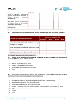 Los ciudadanos ante la e-Sanidad 110
Webs de empresas e instituciones
privadas (aseguradoras, hospitales y
clínicas privados, laboratorios
farmacéuticos…)
Otras Webs privadas (programas de
televisión, empresas de alimentación,
productos de deporte, etc.)
Redes sociales
11. Respecto a la consulta de información de salud en Internet cuando tiene una cita con su médico:
Acciones de búsqueda de información
Frecuencia de la búsqueda
A menudo Alguna
vez
Nunca Ns/Nc
Antes de ir consulto información en Internet que luego
comparto con mi médico
Antes de ir consulto información en Internet pero no me
atrevo a compartirla
Después de la consulta amplío información en Internet
Si en las tres opciones señala Nunca; pasar a P_13.
12. El hecho de que Usted se informe en Internet sobre temas de salud, ¿cómo afecta en su relación con
su médico?(Seleccione una de las opciones)
 Mejora la comunicación con mi médico
 Empeora la comunicación con mi médico
 No interfiere en la comunicación con mi médico
 Ns/Nc
13. ¿Qué barreras o inconvenientes cree que tiene Internet como fuente de información sobre salud? En
caso de que no responda de manera espontánea, leer las opciones.
 Dificultades de acceso (por no tener acceso a Internet desde casa o desde otro lugar)
 Necesidad de conocimientos sobre cómo usar Internet
 Riesgo de errores al interpretar la información obtenida
 No saber si es fiable la información que se consulta en Internet (peligro de la veracidad de los datos)
 Otros ___________________________
 Ninguna
 Ns/Nc
 