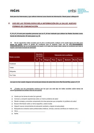 Los ciudadanos ante la e-Sanidad 111
Solo para los Internautas y que utilicen Internet como fuente de información. Resto pasar a Bloque III
II. USO DE LAS TECNOLOGÍAS DELA INFORMACIÓN EN LA SALUD: NUEVAS
FORMAS DE COMUNICACIÓN
P_14 y P_15 solo para aquellas personas que en P_10 han indicado que utilizan las Redes Sociales como
fuente de información. El resto pasar a p_16.
14. De las siguientes redes sociales que le cito a continuación, indique si ha usado alguna de ellas para
temas de saludy valore el grado de confianza que le inspiran cada una de ellas.Encuestador/a:
Independientemente de si el encuestado ha usado o no cada red social, debe valorar la confianza que ésta le
inspira. Leer toda la escala de valoración.
Redes sociales
Uso de la
red social
Valoración de la confianza
Sí No Ninguna Poca Alguna Bastante Mucha Ns/Nc
Facebook
Twitter
Wikipedia
You Tube
Los que no han usado ninguna red social para temas de salud (Uso de la Red Social=No), pasar a P_16
15. ¿Cuáles son los principales motivos por los que usa este tipo de redes sociales sobre temas de
salud?(posibilidad de señalar más de una opción)
 Interés por los temas de salud (en general)
 Conocer y compartir experiencias sobre un mismo problema de salud
 Recibir consejos y encontrar comprensión de otras personas que comparten mi problema de salud
 Buscar información sobre un tema especifico, aclarar dudas
 Adquirir nuevos conocimientos de educación sanitaria y mejorar el autocuidado
 Búsqueda de contactos sobre profesionales (médicos, clínicas, avances científicos en medicina, etc.)
 Otros __________________________________
 Ns/Nc
 