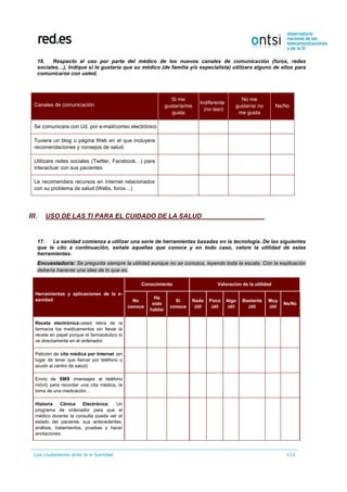 Los ciudadanos ante la e-Sanidad 112
16. Respecto al uso por parte del médico de los nuevos canales de comunicación (foros, redes
sociales…), Indique si le gustaría que su médico (de familia y/o especialista) utilizara alguno de ellos para
comunicarse con usted.
Canales de comunicación
Si me
gustaría/me
gusta
Indiferente
(no leer)
No me
gustaría/ no
me gusta
Ns/Nc
Se comunicara con Ud. por e-mail/correo electrónico
Tuviera un blog o página Web en el que incluyera
recomendaciones y consejos de salud.
Utilizara redes sociales (Twitter, Facebook…) para
interactuar con sus pacientes
Le recomendara recursos en Internet relacionados
con su problema de salud (Webs, foros…)
III. USO DE LAS TI PARA EL CUIDADO DE LA SALUD
17. La sanidad comienza a utilizar una serie de herramientas basadas en la tecnología. De las siguientes
que le cito a continuación, señale aquellas que conoce y en todo caso, valore la utilidad de estas
herramientas.
Encuestador/a: Se pregunta siempre la utilidad aunque no se conozca, leyendo toda la escala. Con la explicación
debería hacerse una idea de lo que es.
Herramientas y aplicaciones de la e-
sanidad
Conocimiento Valoración de la utilidad
No
conoce
Ha
oído
hablar
Sí
conoce
Nada
útil
Poco
útil
Algo
útil
Bastante
útil
Muy
útil
Ns/Nc
Receta electrónica:usted retira de la
farmacia los medicamentos sin llevar la
receta en papel porque el farmacéutico lo
ve directamente en el ordenador.
Petición de cita médica por Internet (en
lugar de tener que llamar por teléfono o
acudir al centro de salud)
Envío de SMS (mensajes al teléfono
móvil) para recordar una cita médica, la
toma de una medicación…
Historia Clínica Electrónica: Un
programa de ordenador para que el
médico durante la consulta pueda ver el
estado del paciente, sus antecedentes,
análisis, tratamientos, pruebas y hacer
anotaciones
 