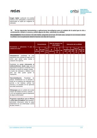 Los ciudadanos ante la e-Sanidad 113
Imagen digital: sustitución de pruebas
médicas como radiografías o resonancias
tradicionales en papel por imágenes en
ordenador
18. De las siguientes herramientas y aplicaciones tecnológicas para el cuidado de la salud que le cito a
continuación, señale si conoce y utiliza alguna de ellas, valorando su utilidad.
Encuestador/a: Si se conoce o ha oído hablar, preguntar por el uso. En todo caso, aunque no se conozca valorar
la utilidad. Con la explicación debería hacerse una idea de lo que es.
Herramientas y aplicaciones TI para el
cuidado de la salud
Conocimiento
Uso (sí conoce o ha
oído hablar)
Valoración de la utilidad
No
conoce
Ha oído
hablar
Sí
con
oce
Sí
habitual
Sí,
ocasio
nal
No
Nada
útil
Poco
útil
Algo
útil
Basta
nte
útil
Muy
útil
Ns/
Nc
Teleasistencia: posibilidad de usar
dispositivos que conecten el hogar con un
centro para alertar sobre caídas o
cualquier otra urgencia
Posibilidad de enviar información al
médico/enfermero desde casa para el
seguimiento de algunas constantes como
la tensión, el azúcar en sangre, el peso…
a través del ordenador o teléfono móvil
para que éste pueda ajustar la
medicación.
Telerrehabilitación: Posibilidad de
realizar rehabilitación en el domicilio a
través de un programa de ordenador que
permite a los médicos verificar los
avances y el resultado de los ejercicios
que están practicando.
Videojuegos para el cuidado de la salud
(mejora del estado de forma, nutrición…)
o con uso terapéutico (para el tratamiento
de alguna enfermedad)
Programas específicos para el iPhone
u otros tipos de teléfono para guardar o
administrar información sobre la salud
(tratamiento de una enfermedad, control
de peso, tensión...)
 