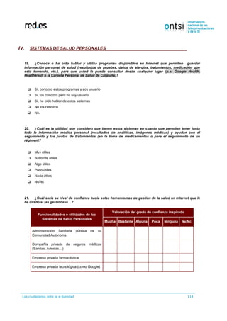 Los ciudadanos ante la e-Sanidad 114
IV. SISTEMAS DE SALUD PERSONALES
19. ¿Conoce o ha oído hablar y utiliza programas disponibles en Internet que permiten guardar
información personal de salud (resultados de pruebas, datos de alergias, tratamientos, medicación que
está tomando, etc.). para que usted la pueda consultar desde cualquier lugar (p.e. Google Health;
HealthVault o la Carpeta Personal de Salud de Cataluña)?
 Sí, conozco estos programas y soy usuario
 Si, los conozco pero no soy usuario
 Sí, he oído hablar de estos sistemas
 No los conozco
 Nc.
20. ¿Cuál es la utilidad que considera que tienen estos sistemas en cuanto que permiten tener junta
toda la información médica personal (resultados de analíticas, imágenes médicas) y ayudan con el
seguimiento y las pautas de tratamientos (en la toma de medicamentos o para el seguimiento de un
régimen)?
 Muy útiles
 Bastante útiles
 Algo útiles
 Poco útiles
 Nada útiles
 Ns/Nc
21. ¿Cuál sería su nivel de confianza hacia estas herramientas de gestión de la salud en Internet que le
he citado si las gestionase…?
Funcionalidades o utilidades de los
Sistemas de Salud Personales
Valoración del grado de confianza inspirado
Mucha Bastante Alguna Poca Ninguna Ns/Nc
Administración Sanitaria pública de su
Comunidad Autónoma
Compañía privada de seguros médicos
(Sanitas, Adeslas…)
Empresa privada farmacéutica
Empresa privada tecnológica (como Google)
 