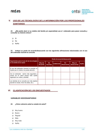Los ciudadanos ante la e-Sanidad 115
V. USO DE LAS TECNOLOGÍAS DE LA INFORMACIÓN POR LOS PROFESIONALES
SANITARIOS
22. ¿Me podría decir si su médico (de familia y/o especialista) usa el ordenador para pasar consulta y
consultar su historia clínica?
 Sí
 No
 Ns/Nc
23. Indique su grado de acuerdo/desacuerdo con las siguientes afirmaciones relacionadas con el uso
del ordenador durante la consulta.
Argumentos para el uso de las tecnologías
en el ámbito de la salud
Grado de acuerdo/desacuerdo
Muy de
Acuerdo
De
Acuerdo
Indiferente
En
Desacuerdo
Muy en
Desacuerdo
Ns/Nc
El uso del ordenador durante la consulta no
impide que mi médico me preste atención.
Con el ordenador siento más seguridad y
control de mi salud porque todo queda
registrado con orden y claridad.
Los trámites de la consulta son más rápidos
(escribir la receta, mirar mis datos, etc.)
VI. CLASIFICACIÓN DE LOS ENCUESTADOS
VARIABLES SOCIOSANITARIAS
24. ¿Cómo valoraría usted su estado de salud?
 Muy bueno
 Bueno
 Regular
 Malo
 Muy malo
 Ns/Nc
 