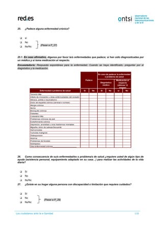 Los ciudadanos ante la e-Sanidad 116
25. ¿Padece alguna enfermedad crónica?
 sí
 No
 Ns/Nc
25.1. En caso afirmativo, díganos por favor la/s enfermedades que padece; si han sido diagnosticadas por
un médico y si toma medicación al respecto.
Encuestador/a: Respuesta espontánea para la enfermedad. Cuando se haya identificado, preguntar por el
diagnóstico y la medicación.
26. Como consecuencia de su/s enfermedad/es o problema/s de salud ¿requiere usted de algún tipo de
ayuda (asistencia personal, equipamiento adaptado en su casa…) para realizar las actividades de la vida
diaria?
 Sí
 No
 Ns/Nc
27. ¿Existe en su hogar alguna persona con discapacidad o limitación que requiera cuidados?
 Sí
 No
 Ns/Nc
Enfermedad o problema de salud Sí No Sí No sí No
Tensión Alta
Infarto de miocardio u otras enfermedades del corazón
Artrosis, artritis o reumatismo
Dolor de espalda crónico (cervical o lumbar)
Alergia crónica
Asma
Bronquitis crónica
Diabetes
Colesterol Alto
Problemas crónicos de piel
Estreñimiento crónico
Depresión, ansiedad u oros trastornos mentales
Migraña, dolor de cabeza frecuente
Hemorroides
Tumores malignos
Osteoporosis
Anemia
Problemas de tiroides
Sobrepeso
Otra enfermedad crónica_____________________
Padece
Diagnóstico
médico
Medicación al
respecto
(últimos 12
meses)
En caso de padecer la enfermedad
o problema de salud
(Pasar a P_29)
(Pasar a P_27)
 