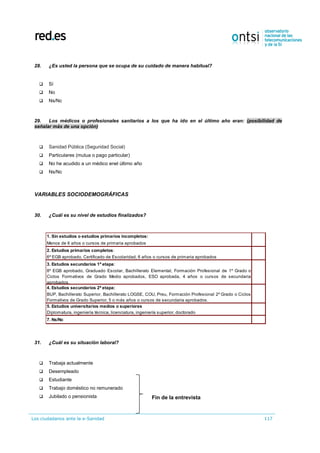Los ciudadanos ante la e-Sanidad 117
28. ¿Es usted la persona que se ocupa de su cuidado de manera habitual?
 Sí
 No
 Ns/Nc
29. Los médicos o profesionales sanitarios a los que ha ido en el último año eran: (posibilidad de
señalar más de una opción)
 Sanidad Pública (Seguridad Social)
 Particulares (mutua o pago particular)
 No he acudido a un médico enel último año
 Ns/Nc
VARIABLES SOCIODEMOGRÁFICAS
30. ¿Cuál es su nivel de estudios finalizados?
31. ¿Cuál es su situación laboral?
 Trabaja actualmente
 Desempleado
 Estudiante
 Trabajo doméstico no remunerado
 Jubilado o pensionista
1. Sin estudios o estudios primarios incompletos:
Menos de 6 años o cursos de primaria aprobados
2. Estudios primarios completos:
6º EGB aprobado, Certificado de Escolaridad, 6 años o cursos de primaria aprobados
3. Estudios secundarios 1ª etapa:
8º EGB aprobado, Graduado Escolar, Bachillerato Elemental, Formación Profesional de 1º Grado o
Ciclos Formativos de Grado Medio aprobados, ESO aprobada, 4 años o cursos de secundaria
aprobados.
4. Estudios secundarios 2ª etapa:
BUP, Bachillerato Superior, Bachillerato LOGSE, COU, Preu, Formación Profesional 2º Grado o Ciclos
Formativos de Grado Superior, 5 o más años o cursos de secundaria aprobados.
5. Estudios universitarios medios o superiores
Diplomatura, ingeniería técnica, licenciatura, ingeniería superior, doctorado
7. Ns/Nc
Fin de la entrevista
 