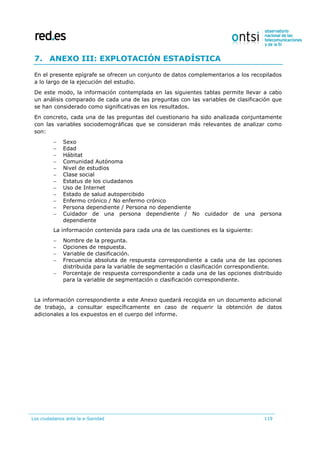 Los ciudadanos ante la e-Sanidad 119
7. ANEXO III: EXPLOTACIÓN ESTADÍSTICA
En el presente epígrafe se ofrecen un conjunto de datos complementarios a los recopilados
a lo largo de la ejecución del estudio.
De este modo, la información contemplada en las siguientes tablas permite llevar a cabo
un análisis comparado de cada una de las preguntas con las variables de clasificación que
se han considerado como significativas en los resultados.
En concreto, cada una de las preguntas del cuestionario ha sido analizada conjuntamente
con las variables sociodemográficas que se consideran más relevantes de analizar como
son:
 Sexo
 Edad
 Hábitat
 Comunidad Autónoma
 Nivel de estudios
 Clase social
 Estatus de los ciudadanos
 Uso de Internet
 Estado de salud autopercibido
 Enfermo crónico / No enfermo crónico
 Persona dependiente / Persona no dependiente
 Cuidador de una persona dependiente / No cuidador de una persona
dependiente
La información contenida para cada una de las cuestiones es la siguiente:
 Nombre de la pregunta.
 Opciones de respuesta.
 Variable de clasificación.
 Frecuencia absoluta de respuesta correspondiente a cada una de las opciones
distribuida para la variable de segmentación o clasificación correspondiente.
 Porcentaje de respuesta correspondiente a cada una de las opciones distribuido
para la variable de segmentación o clasificación correspondiente.
La información correspondiente a este Anexo quedará recogida en un documento adicional
de trabajo, a consultar específicamente en caso de requerir la obtención de datos
adicionales a los expuestos en el cuerpo del informe.
 