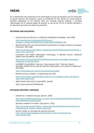 Los ciudadanos ante la e-Sanidad 12
En la elaboración del cuestionario han participado el grupo de expertos que ha asesorado
al equipo ejecutor del proyecto y para su confección se han tenido en cuenta algunos
estudios publicados en los últimos años por diversas fuentes públicas o privadas
relacionadas con la materia objeto de estudio, el uso de las TIC en el ámbito sanitario y
la valoración que hacen de éstas los pacientes.
ESTUDIOS CON PACIENTES
- Proyecto Pew de Internet y la California HealthCare Foundation. Año 2008.
http://pewinternet.org/Reports/2010/Chronic-
Disease/~/media/A4595B22E65C418A8C51D9F36FBB9C61.pdf
- Benchmarking ICT use among General Practitioners in Europe. Empirica. European
Comission. Año 2008
http://ec.europa.eu/information_society/eeurope/i2010/docs/benchmarking/gp_s
urvey_final_report.pdf
– Consumers and Health Information Technology: A National Survey. California
Health Care Foundation. Año 2010.
http://www.chcf.org/publications/2010/04/consumers-and-health-information-
technology-a-national-survey
– LUPIAÑEZ VILLANUEVA. Francisco. Tesis doctoral UOC. “Internet, Salud y
Sociedad. Análisis de los usos de Internet relacionados con la salud en Catalunya”.
Año 2009.
http://ictconsequences.net/uoc/internetsaludsociedad/
- Markle Survey on Health in a Networked Life 2010.
http://www.markle.org/publications/1202-survey-snapshot-public-and-doctors-
agree-blue-button-idea
- BUPA Health Pulse 2010. Grupo BUPA. Sanitas
http://www.bupa.com/healthpulse
ESTUDIOS GESTIÓN E-SANIDAD
– eHealth for a healthier Europe. Gartner. 2009.
http://www.se2009.eu/polopoly_fs/1.8227!menu/standard/file/eHealth%20for%2
0a%20Healthier%20Europe.pdf
– Business models for e-health. Cap Gemini. 2010.
http://ec.europa.eu/information_society/activities/health/docs/studies/business_
model/business_models_eHealth_report.pdf
– Uso de Twitter en consultas de atención primaria
http://doctorcasado.blogspot.com/2010/04/nuevas-herramientas-de-
comunicacion.html
 