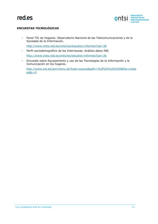Los ciudadanos ante la e-Sanidad 13
ENCUESTAS TECNOLÓGICAS
- Panel TIC de Hogares. Observatorio Nacional de las Telecomunicaciones y de la
Sociedad de la Información.
http://www.ontsi.red.es/ontsi/es/estudios-informes?cat=36
- Perfil sociodemográfico de los Internautas. Análisis datos INE.
http://www.ontsi.red.es/ontsi/es/estudios-informes?cat=36
- Encuesta sobre Equipamiento y uso de las Tecnologías de la Información y la
Comunicación en los hogares.
http://www.ine.es/jaxi/menu.do?type=pcaxis&path=%2Ft25%2Fp450&file=ineba
se&L=0
 