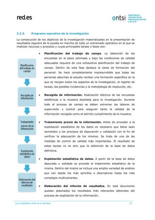 Los ciudadanos ante la e-Sanidad 14
2.2.3. Programa operativo de la investigación
La consecución de los objetivos de la investigación materializados en la presentación de
resultados requiere de la puesta en marcha de todo un entramado operativo en el que se
implican recursos y procesos y cuyas principales tareas o fases son:
 Planificación del trabajo de campo. La obtención de las
encuestas en el plazo estimado y bajo las condiciones de calidad
adecuadas requiere de una exhaustiva planificación del trabajo de
campo. Dentro de esta fase destaca la tarea de formación del
personal. Se hace completamente imprescindible que todas las
personas adscritas al estudio reciban una formación específica en la
que se recojan todos los aspectos de la investigación, el reparto de
tareas, las posibles incidencias y la metodología de resolución, etc.
 Recogida de información. Realización efectiva de las encuestas
telefónicas a la muestra diseñada para la investigación. Durante
todo el proceso de campo se deben extremar las labores de
supervisión y control para asegurar tanto la calidad de la
información recogida como el estricto cumplimiento de la muestra.
 Tratamiento previo de la información. Antes de proceder a la
explotación estadística de los datos es necesario que éstos sean
sometidos a los procesos de depuración y validación con el fin de
verificar la adecuación de los mismos. Se trata de una de las
medidas de control de calidad más importantes. El resultado de
estas tareas no es otro que la obtención de la base de datos
definitiva.
 Explotación estadística de datos. A partir de la base de datos
depurada y validada se procede al tratamiento estadístico de la
misma. Dentro del mismo se incluye una amplia variedad de análisis
que van desde los más sencillos o descriptivos hasta los más
complejos multivariantes.
 Elaboración del informe de resultados. En este documento
quedan plasmados los resultados más relevantes obtenidos del
proceso de explotación de la información.
 