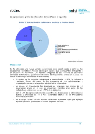 Los ciudadanos ante la e-Sanidad 18
La representación gráfica de este análisis demográfico es el siguiente:
Gráfico 4: Distribución de los ciudadanos en función de su situación laboral
* Base N=5500 individuos
Clase social
Se ha elaborado una nueva variable denominada clase social creada a partir de las
ocupaciones señaladas de manera abierta por aquellos que se encuentran trabajando o
en situación de desempleo. Las distintas categorías de esta variable se obtuvieron
derivadas de la CNO-11. (Clasificación Nacional de Ocupaciones) (*Nota: en el Anexo I se
incluye la metodología de obtención de esta variable)
 El grueso de la población trabajadora y desempleada, 37,1%, se encuentra
clasificado dentro del grupo de los empleados de tipo administrativo y
profesionales de apoyo a la gestión administrativa y financiera.
 Le siguen en importancia los directivos de empresas con menos de 10
asalariados; grupo en el que se encuentran incluidos gran parte de los
trabajadores autónomos, con un 17,9% de la población.
 Con el 12% de representatividad se encuentran los directivos de la administración
pública y empresas de 10 o más asalariados además de los trabajadores
manuales cualificados.
 En el grupo “otros” se han incluido situaciones especiales como por ejemplo
aquellas personas que buscan su primer empleo o becarios.
 