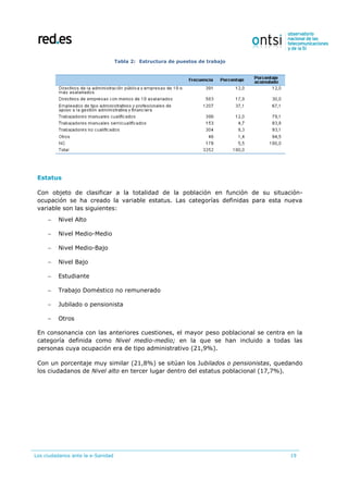 Los ciudadanos ante la e-Sanidad 19
Tabla 2: Estructura de puestos de trabajo
Estatus
Con objeto de clasificar a la totalidad de la población en función de su situación-
ocupación se ha creado la variable estatus. Las categorías definidas para esta nueva
variable son las siguientes:
 Nivel Alto
 Nivel Medio-Medio
 Nivel Medio-Bajo
 Nivel Bajo
 Estudiante
 Trabajo Doméstico no remunerado
 Jubilado o pensionista
 Otros
En consonancia con las anteriores cuestiones, el mayor peso poblacional se centra en la
categoría definida como Nivel medio-medio; en la que se han incluido a todas las
personas cuya ocupación era de tipo administrativo (21,9%).
Con un porcentaje muy similar (21,8%) se sitúan los Jubilados o pensionistas, quedando
los ciudadanos de Nivel alto en tercer lugar dentro del estatus poblacional (17,7%).
 