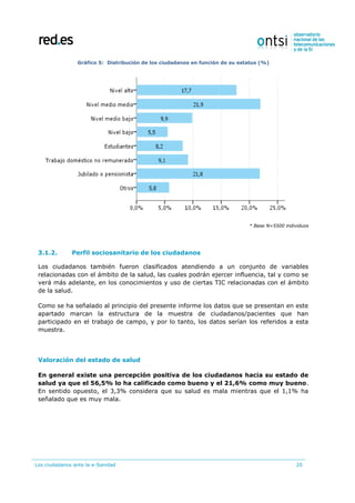 Los ciudadanos ante la e-Sanidad 20
Gráfico 5: Distribución de los ciudadanos en función de su estatus (%)
* Base N=5500 individuos
3.1.2. Perfil sociosanitario de los ciudadanos
Los ciudadanos también fueron clasificados atendiendo a un conjunto de variables
relacionadas con el ámbito de la salud, las cuales podrán ejercer influencia, tal y como se
verá más adelante, en los conocimientos y uso de ciertas TIC relacionadas con el ámbito
de la salud.
Como se ha señalado al principio del presente informe los datos que se presentan en este
apartado marcan la estructura de la muestra de ciudadanos/pacientes que han
participado en el trabajo de campo, y por lo tanto, los datos serían los referidos a esta
muestra.
Valoración del estado de salud
En general existe una percepción positiva de los ciudadanos hacia su estado de
salud ya que el 56,5% lo ha calificado como bueno y el 21,6% como muy bueno.
En sentido opuesto, el 3,3% considera que su salud es mala mientras que el 1,1% ha
señalado que es muy mala.
 
